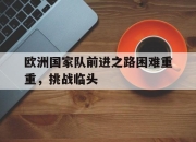 乐鱼app-欧洲国家队前进之路困难重重，挑战临头