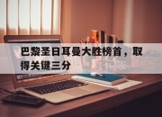 乐鱼官网-巴黎圣日耳曼大胜榜首，取得关键三分