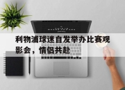 乐鱼官网-利物浦球迷自发举办比赛观影会，情侣共赴