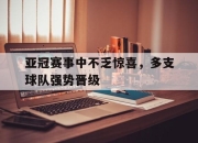 乐鱼app-亚冠赛事中不乏惊喜，多支球队强势晋级