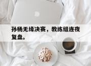 乐鱼app-孙杨无缘决赛，教练组连夜复盘。