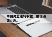 乐鱼app-中国男篮逆转取胜，展现顽强斗志。