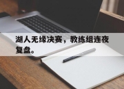 乐鱼官网-湖人无缘决赛，教练组连夜复盘。
