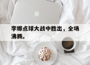 乐鱼app-李娜点球大战中胜出，全场沸腾。
