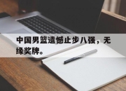 乐鱼app-中国男篮遗憾止步八强，无缘奖牌。