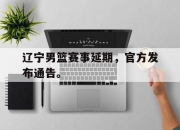 乐鱼官网-辽宁男篮赛事延期，官方发布通告。