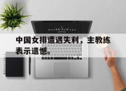 Leyu-中国女排遭遇失利，主教练表示遗憾。