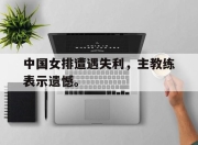 Leyu-中国女排遭遇失利，主教练表示遗憾。