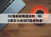 乐鱼官网-DK赛前跳舞遭讽刺，BLG用实力成功打脸质疑者！