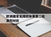 乐鱼app-欧洲国家足球团体赛第二轮激烈对抗