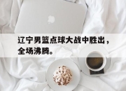 乐鱼-辽宁男篮点球大战中胜出，全场沸腾。