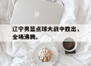 乐鱼-辽宁男篮点球大战中胜出，全场沸腾。