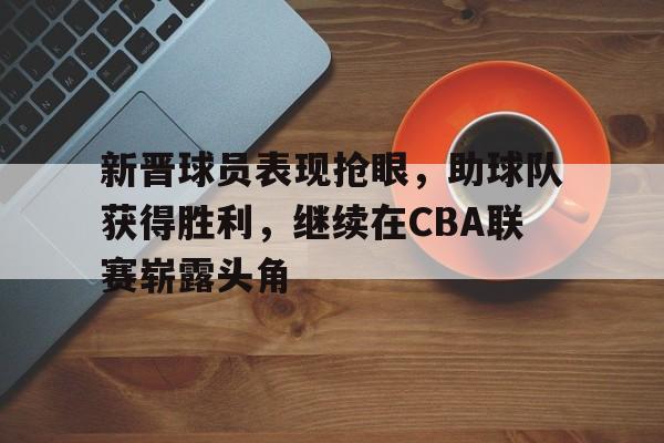新晋球员表现抢眼，助球队获得胜利，继续在CBA联赛崭露头角