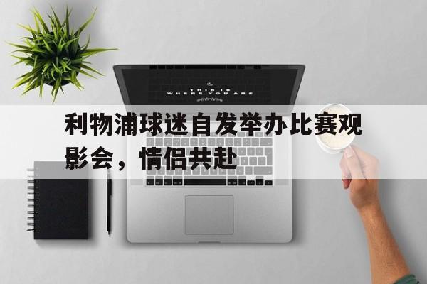 利物浦球迷自发举办比赛观影会，情侣共赴