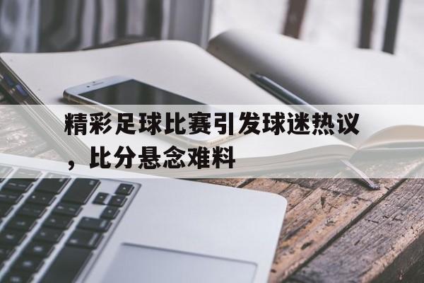精彩足球比赛引发球迷热议，比分悬念难料