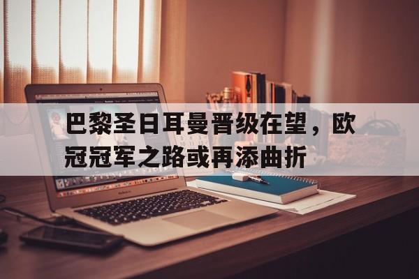 巴黎圣日耳曼晋级在望，欧冠冠军之路或再添曲折